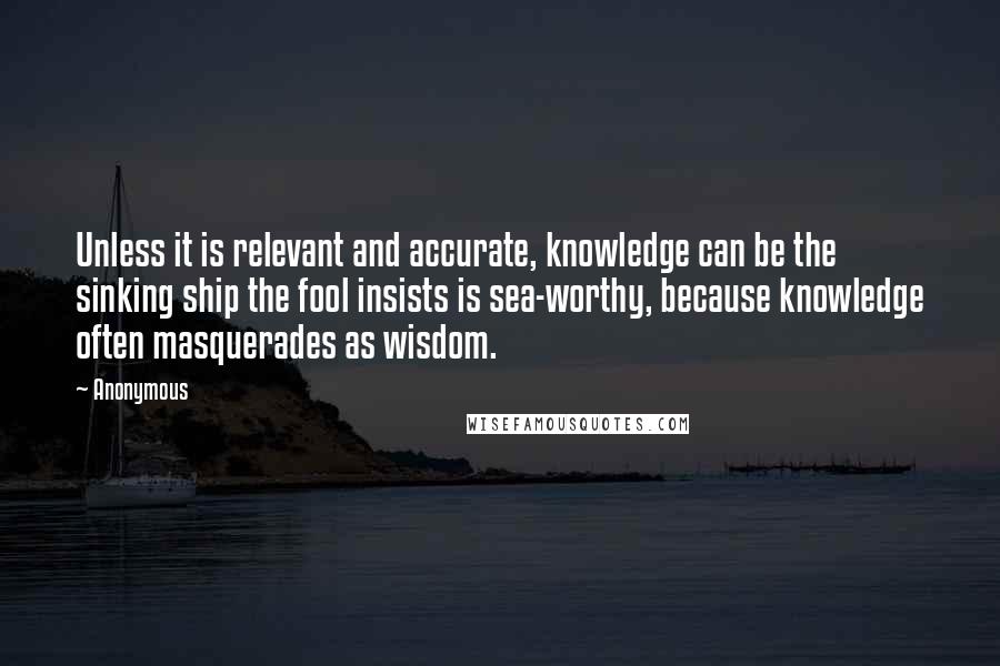 Anonymous Quotes: Unless it is relevant and accurate, knowledge can be the sinking ship the fool insists is sea-worthy, because knowledge often masquerades as wisdom.