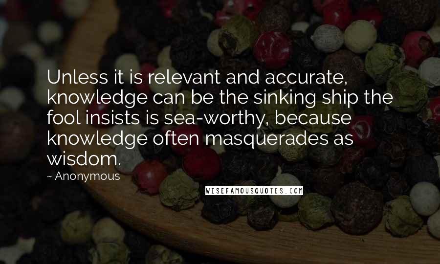 Anonymous Quotes: Unless it is relevant and accurate, knowledge can be the sinking ship the fool insists is sea-worthy, because knowledge often masquerades as wisdom.