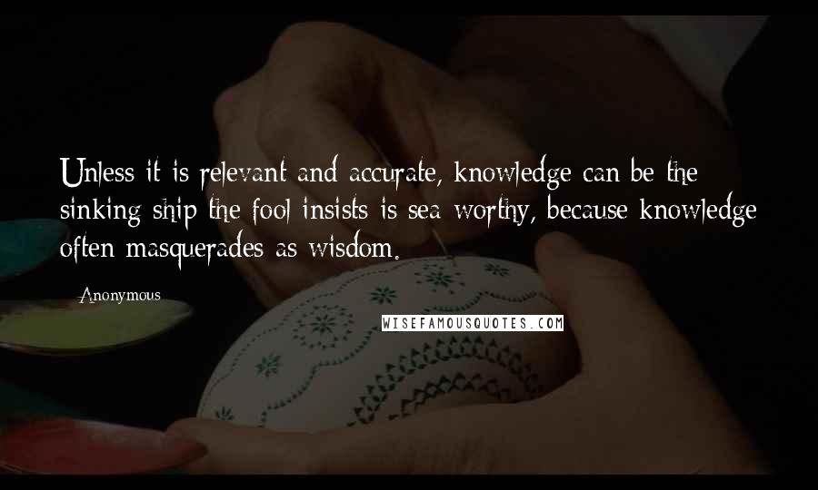 Anonymous Quotes: Unless it is relevant and accurate, knowledge can be the sinking ship the fool insists is sea-worthy, because knowledge often masquerades as wisdom.