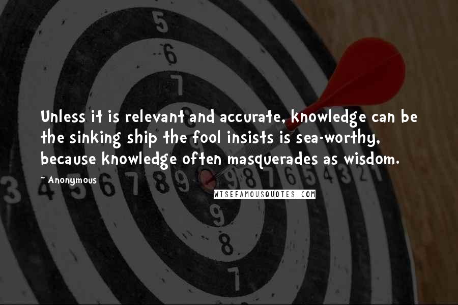 Anonymous Quotes: Unless it is relevant and accurate, knowledge can be the sinking ship the fool insists is sea-worthy, because knowledge often masquerades as wisdom.