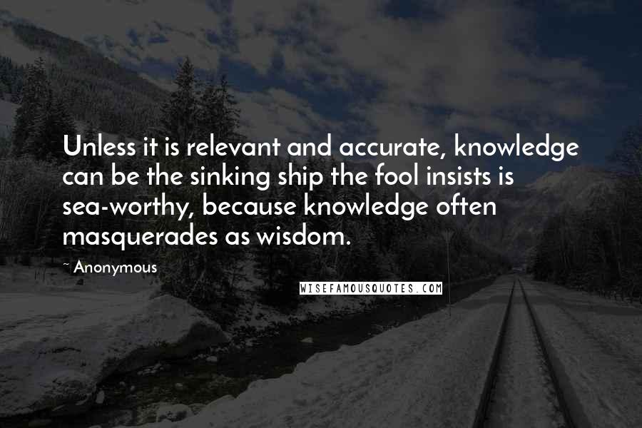 Anonymous Quotes: Unless it is relevant and accurate, knowledge can be the sinking ship the fool insists is sea-worthy, because knowledge often masquerades as wisdom.