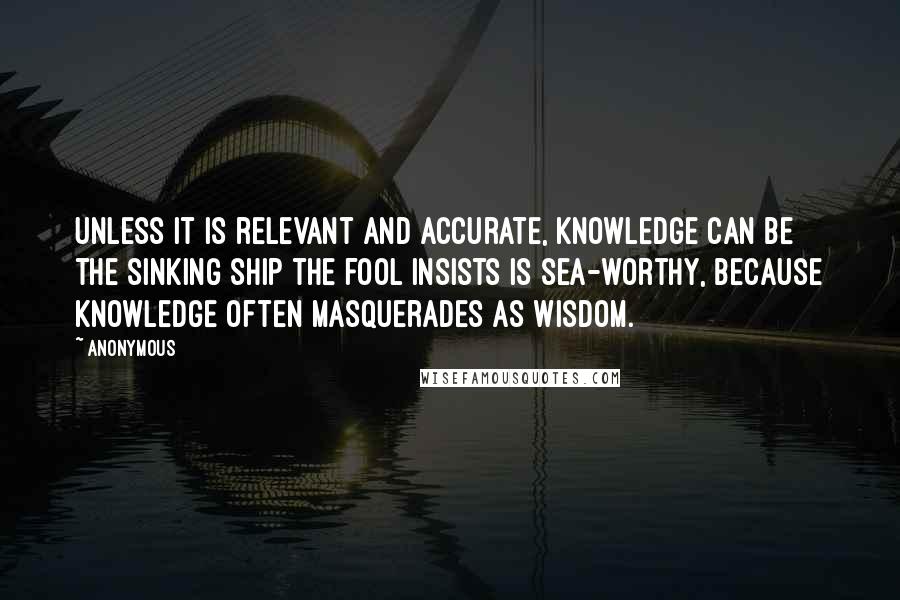 Anonymous Quotes: Unless it is relevant and accurate, knowledge can be the sinking ship the fool insists is sea-worthy, because knowledge often masquerades as wisdom.