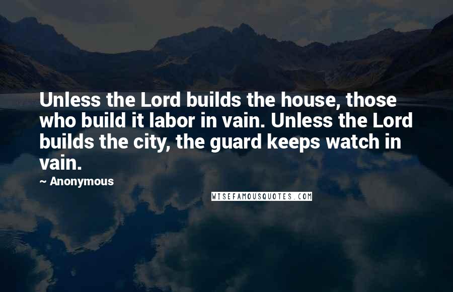 Anonymous Quotes: Unless the Lord builds the house, those who build it labor in vain. Unless the Lord builds the city, the guard keeps watch in vain.