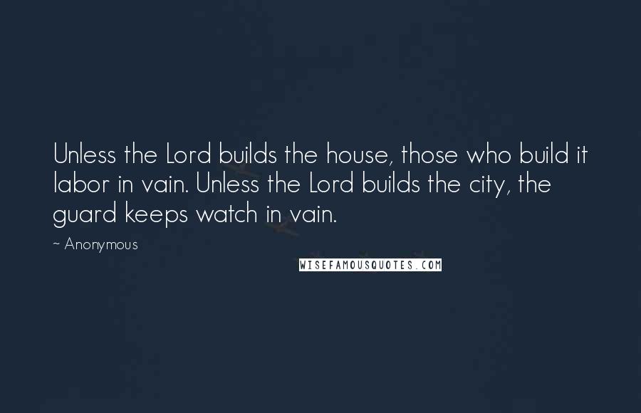 Anonymous Quotes: Unless the Lord builds the house, those who build it labor in vain. Unless the Lord builds the city, the guard keeps watch in vain.