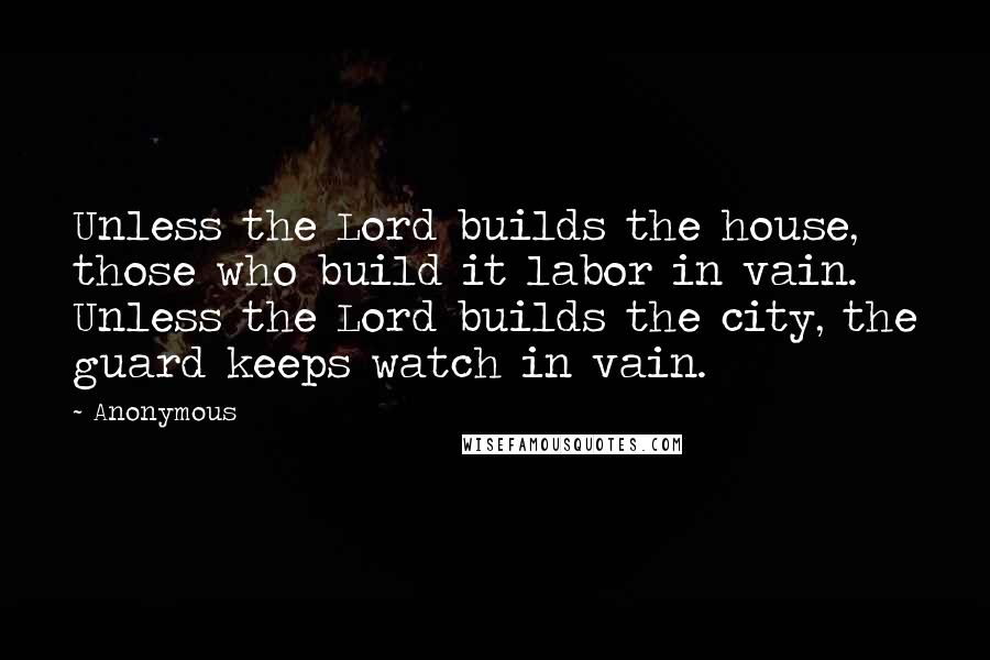 Anonymous Quotes: Unless the Lord builds the house, those who build it labor in vain. Unless the Lord builds the city, the guard keeps watch in vain.