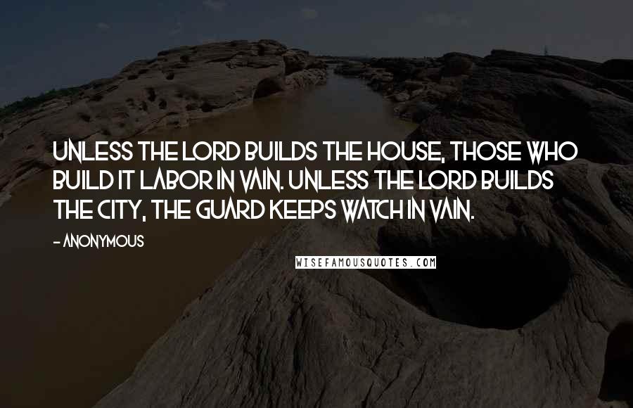 Anonymous Quotes: Unless the Lord builds the house, those who build it labor in vain. Unless the Lord builds the city, the guard keeps watch in vain.