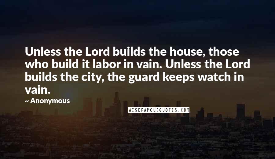 Anonymous Quotes: Unless the Lord builds the house, those who build it labor in vain. Unless the Lord builds the city, the guard keeps watch in vain.