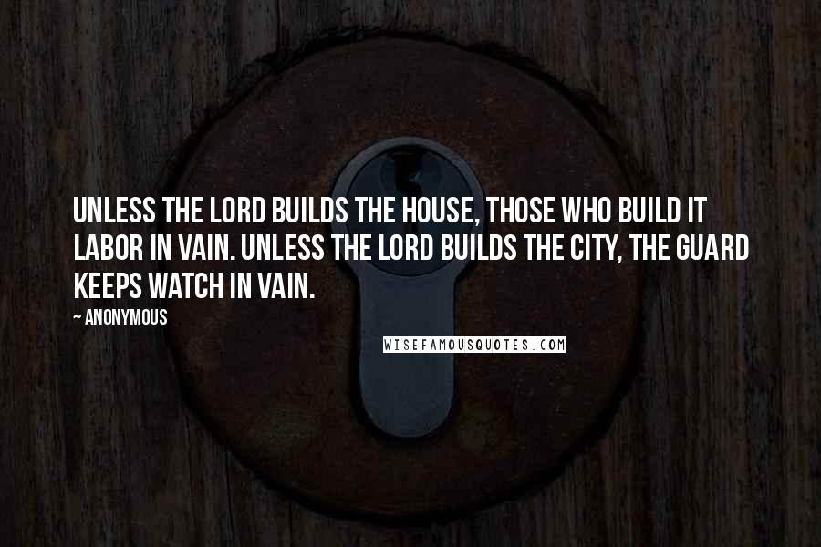 Anonymous Quotes: Unless the Lord builds the house, those who build it labor in vain. Unless the Lord builds the city, the guard keeps watch in vain.