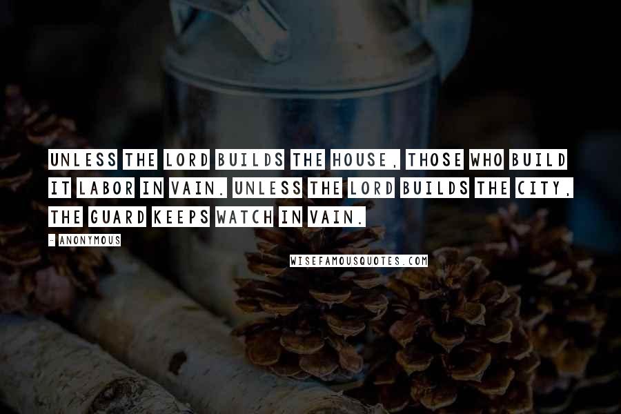 Anonymous Quotes: Unless the Lord builds the house, those who build it labor in vain. Unless the Lord builds the city, the guard keeps watch in vain.