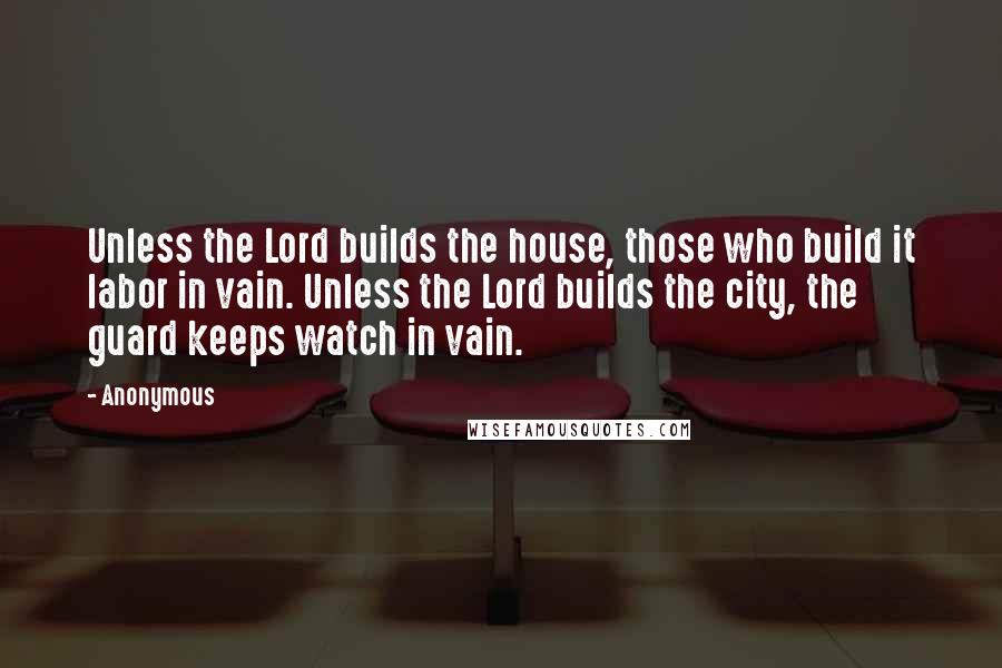 Anonymous Quotes: Unless the Lord builds the house, those who build it labor in vain. Unless the Lord builds the city, the guard keeps watch in vain.