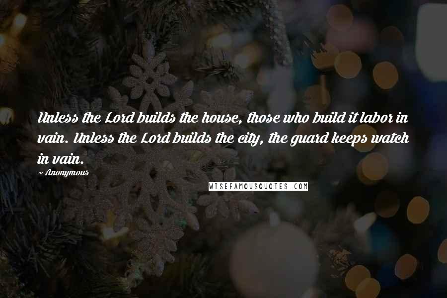 Anonymous Quotes: Unless the Lord builds the house, those who build it labor in vain. Unless the Lord builds the city, the guard keeps watch in vain.