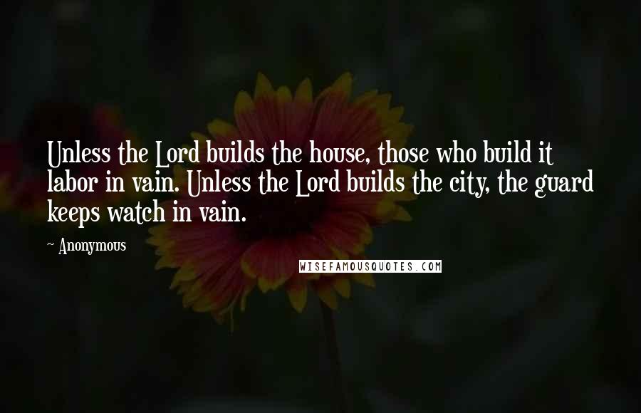 Anonymous Quotes: Unless the Lord builds the house, those who build it labor in vain. Unless the Lord builds the city, the guard keeps watch in vain.