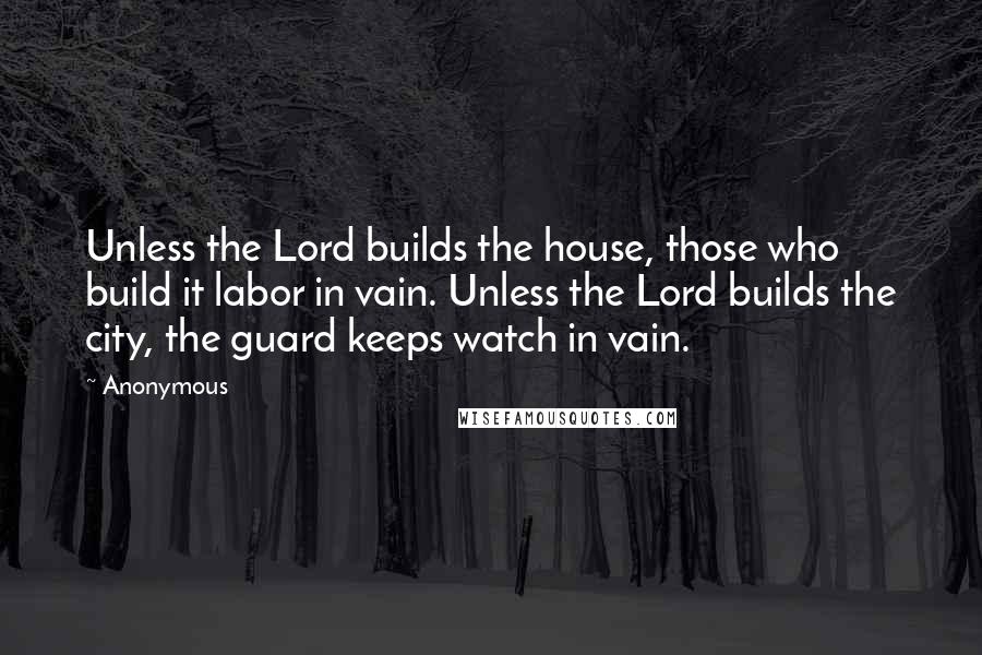 Anonymous Quotes: Unless the Lord builds the house, those who build it labor in vain. Unless the Lord builds the city, the guard keeps watch in vain.