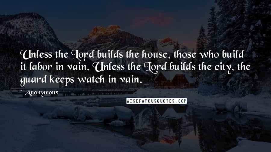 Anonymous Quotes: Unless the Lord builds the house, those who build it labor in vain. Unless the Lord builds the city, the guard keeps watch in vain.