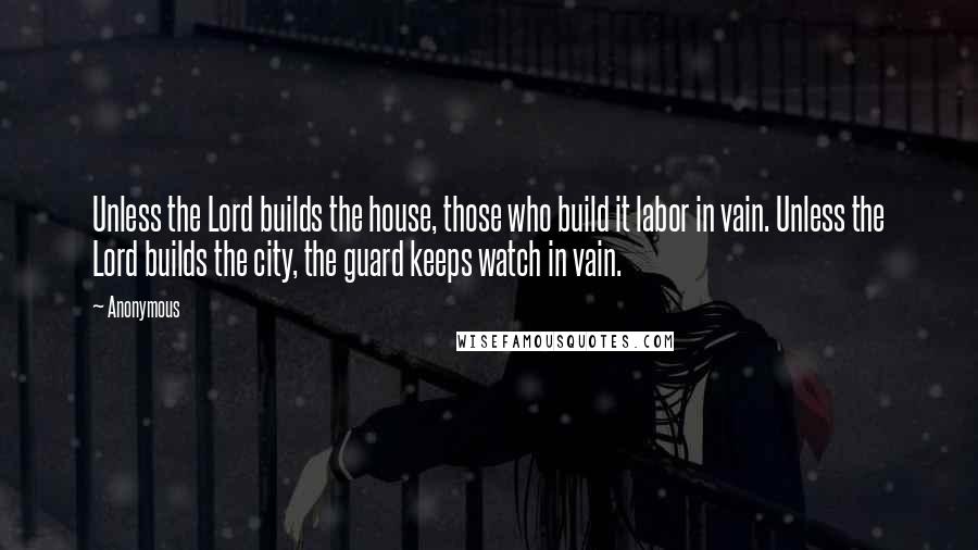 Anonymous Quotes: Unless the Lord builds the house, those who build it labor in vain. Unless the Lord builds the city, the guard keeps watch in vain.