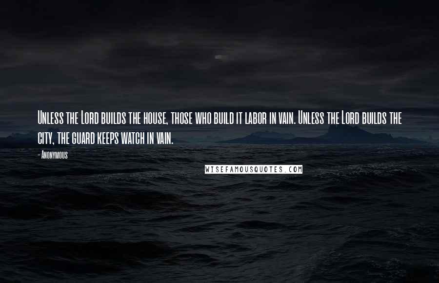 Anonymous Quotes: Unless the Lord builds the house, those who build it labor in vain. Unless the Lord builds the city, the guard keeps watch in vain.