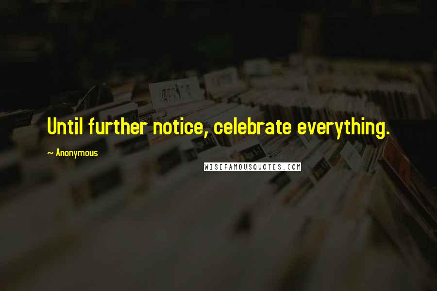 Anonymous Quotes: Until further notice, celebrate everything.