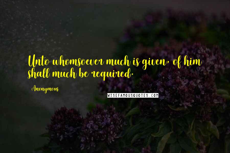 Anonymous Quotes: Unto whomsoever much is given, of him shall much be required.