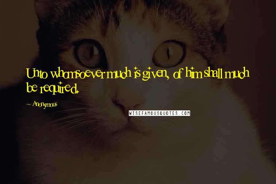 Anonymous Quotes: Unto whomsoever much is given, of him shall much be required.