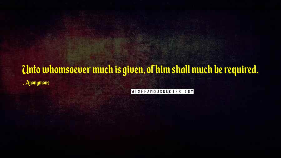 Anonymous Quotes: Unto whomsoever much is given, of him shall much be required.
