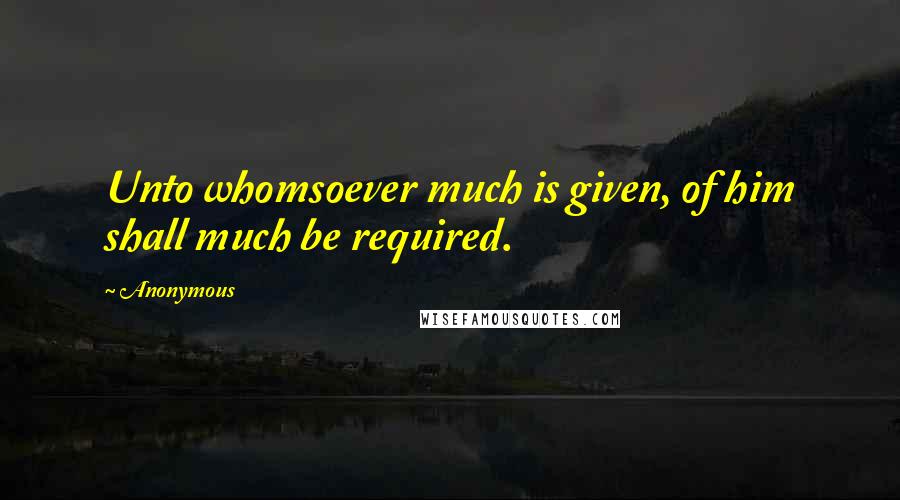 Anonymous Quotes: Unto whomsoever much is given, of him shall much be required.