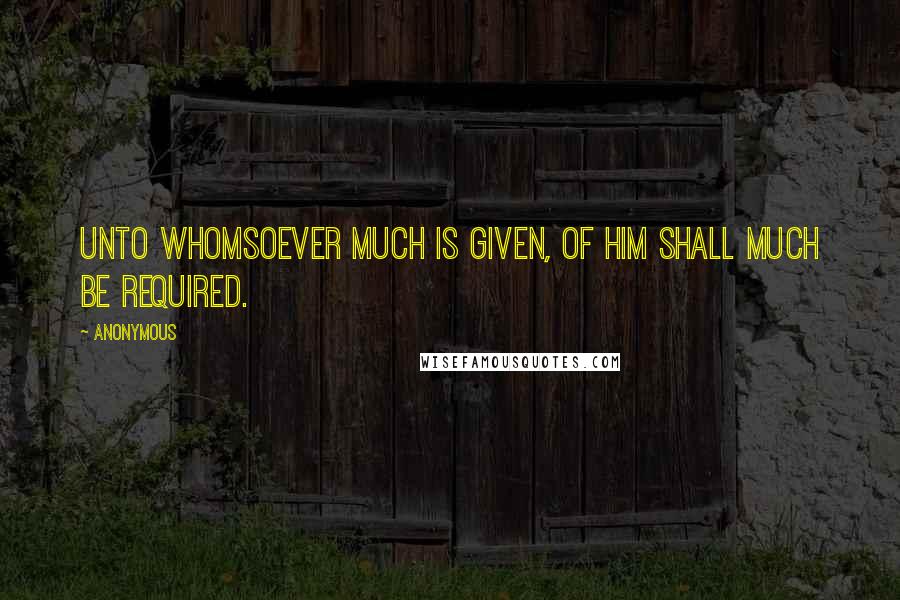 Anonymous Quotes: Unto whomsoever much is given, of him shall much be required.