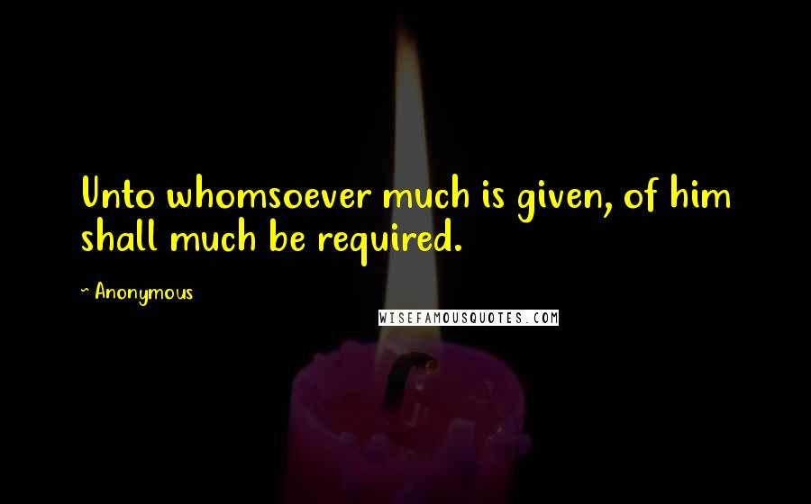 Anonymous Quotes: Unto whomsoever much is given, of him shall much be required.