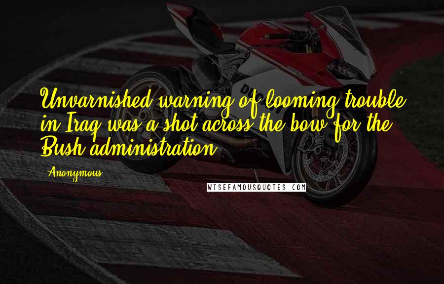 Anonymous Quotes: Unvarnished warning of looming trouble in Iraq was a shot across the bow for the Bush administration