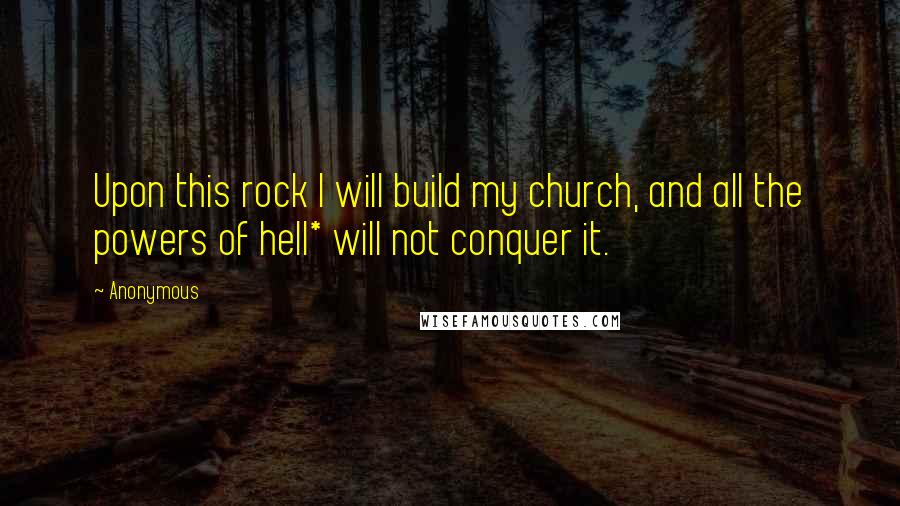 Anonymous Quotes: Upon this rock I will build my church, and all the powers of hell* will not conquer it.