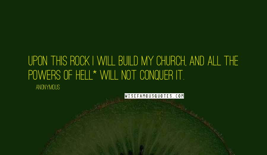 Anonymous Quotes: Upon this rock I will build my church, and all the powers of hell* will not conquer it.