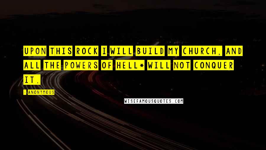 Anonymous Quotes: Upon this rock I will build my church, and all the powers of hell* will not conquer it.