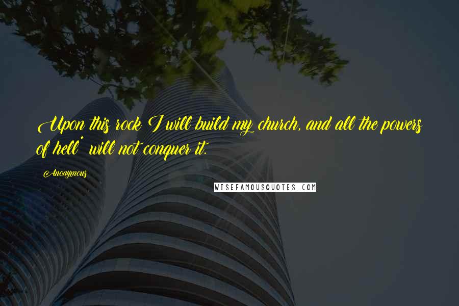 Anonymous Quotes: Upon this rock I will build my church, and all the powers of hell* will not conquer it.