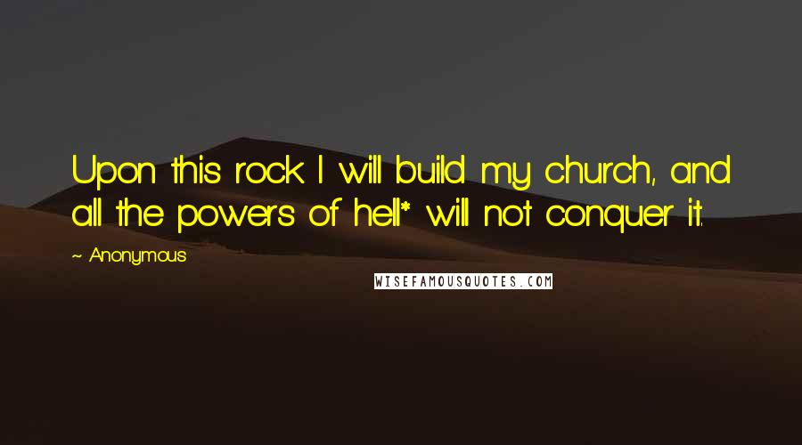 Anonymous Quotes: Upon this rock I will build my church, and all the powers of hell* will not conquer it.