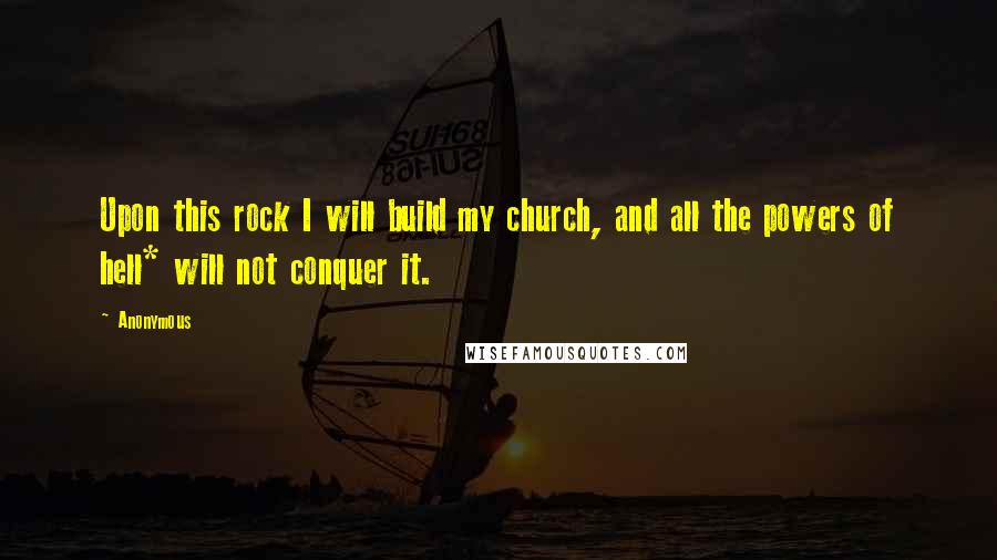 Anonymous Quotes: Upon this rock I will build my church, and all the powers of hell* will not conquer it.