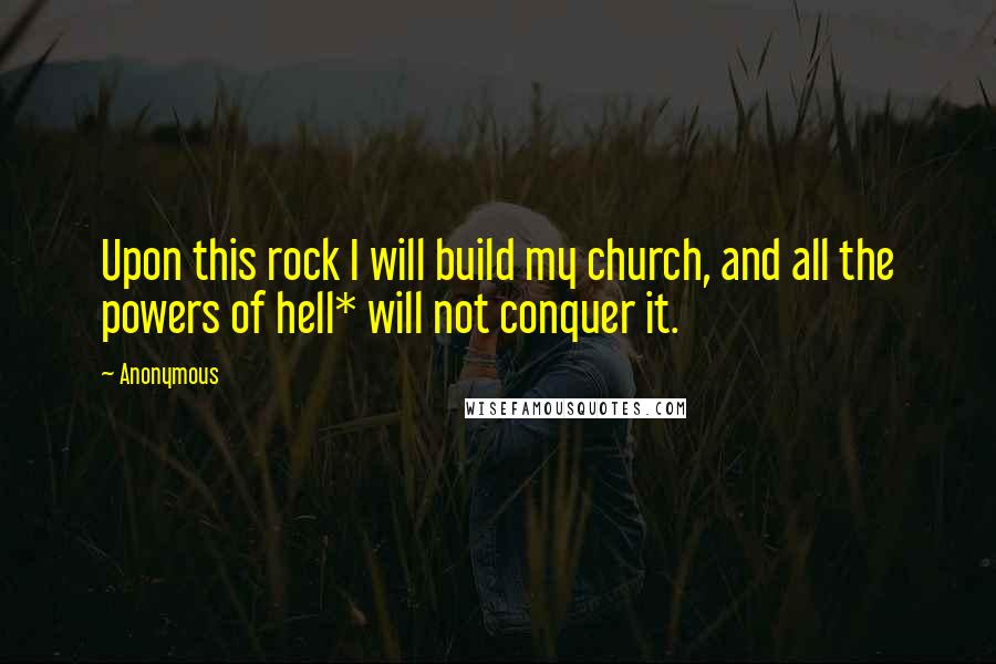 Anonymous Quotes: Upon this rock I will build my church, and all the powers of hell* will not conquer it.