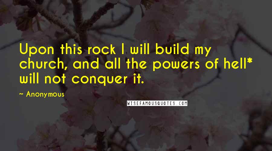 Anonymous Quotes: Upon this rock I will build my church, and all the powers of hell* will not conquer it.