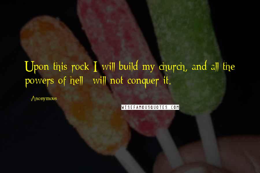 Anonymous Quotes: Upon this rock I will build my church, and all the powers of hell* will not conquer it.