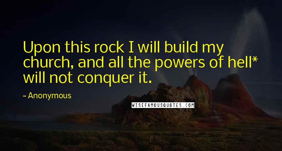 Anonymous Quotes: Upon this rock I will build my church, and all the powers of hell* will not conquer it.