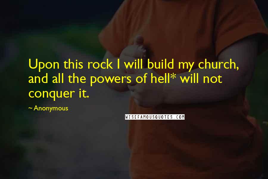 Anonymous Quotes: Upon this rock I will build my church, and all the powers of hell* will not conquer it.