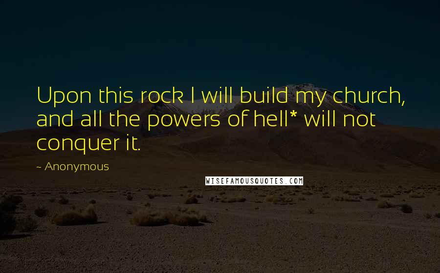 Anonymous Quotes: Upon this rock I will build my church, and all the powers of hell* will not conquer it.