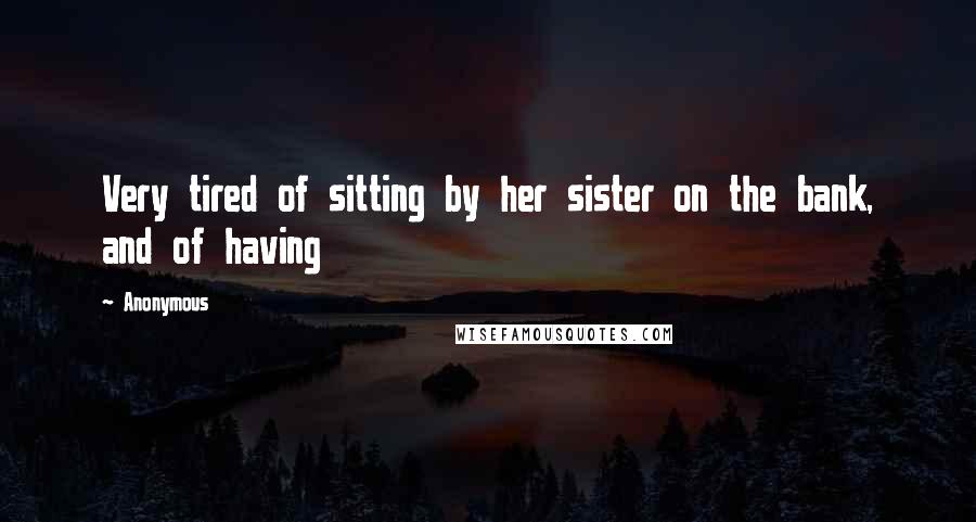 Anonymous Quotes: Very tired of sitting by her sister on the bank, and of having