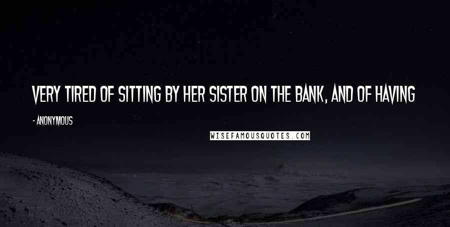 Anonymous Quotes: Very tired of sitting by her sister on the bank, and of having