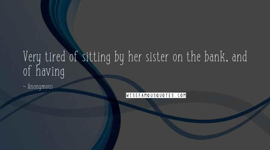 Anonymous Quotes: Very tired of sitting by her sister on the bank, and of having