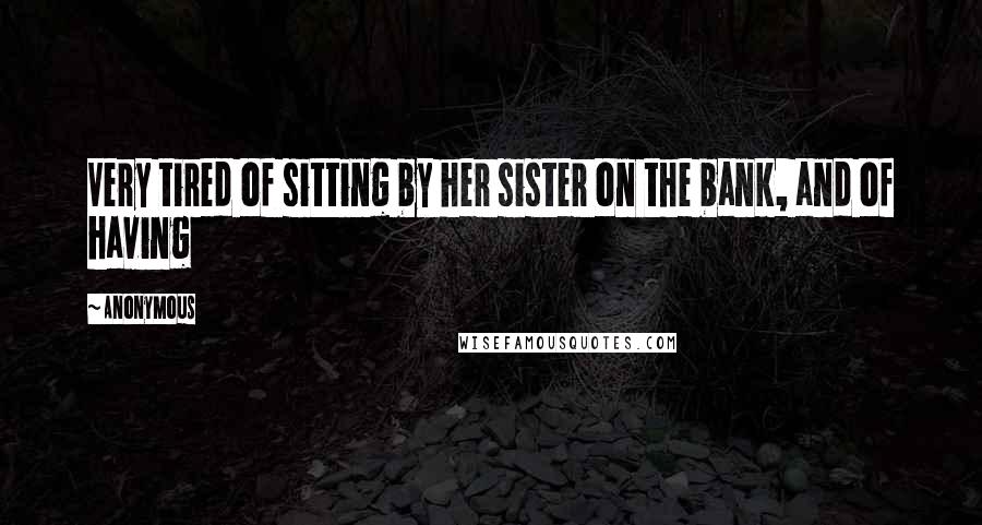 Anonymous Quotes: Very tired of sitting by her sister on the bank, and of having