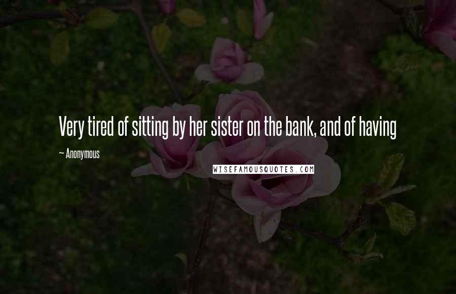 Anonymous Quotes: Very tired of sitting by her sister on the bank, and of having