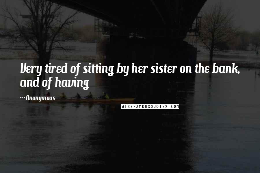 Anonymous Quotes: Very tired of sitting by her sister on the bank, and of having