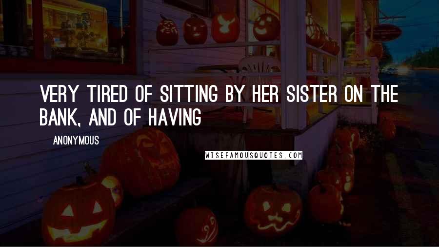 Anonymous Quotes: Very tired of sitting by her sister on the bank, and of having