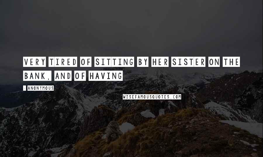 Anonymous Quotes: Very tired of sitting by her sister on the bank, and of having