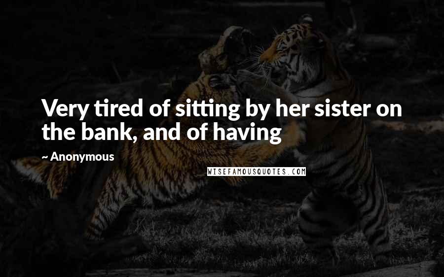 Anonymous Quotes: Very tired of sitting by her sister on the bank, and of having