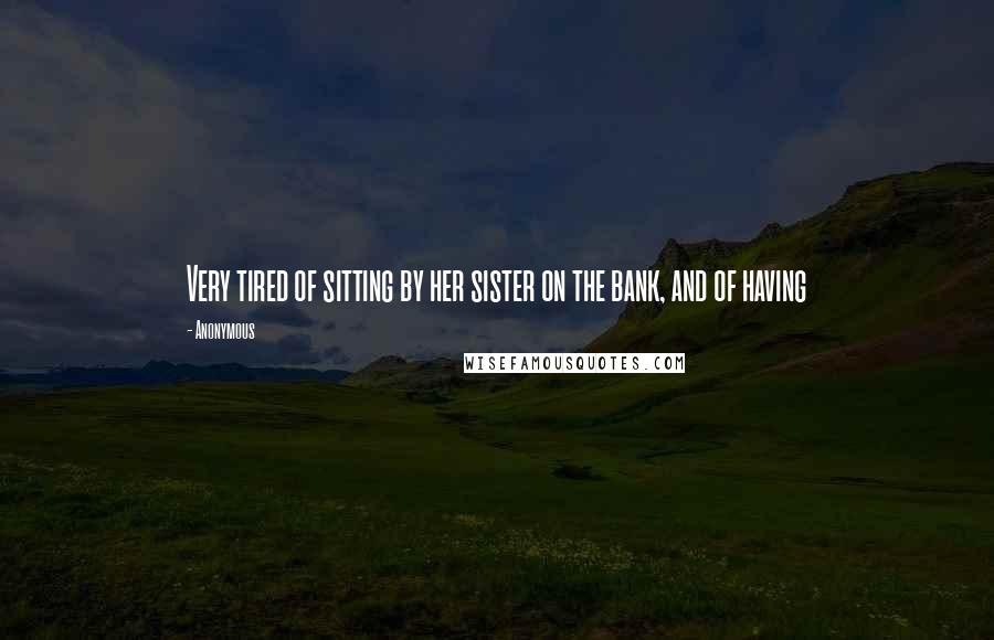 Anonymous Quotes: Very tired of sitting by her sister on the bank, and of having